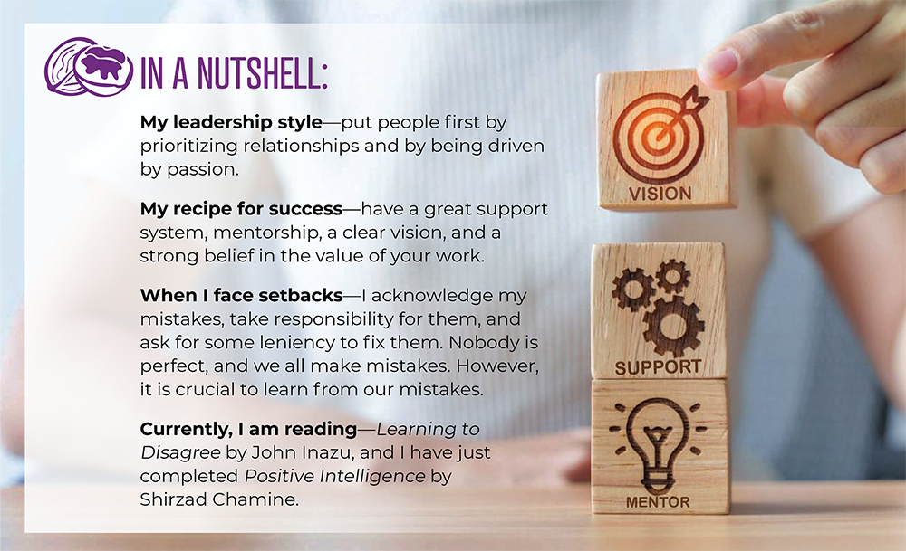 IN A NUTSHELL: My leadership style—put people first by prioritizing relationships and by being driven by passion. My recipe for success—have a great support system, mentorship, a clear vision, and a strong belief in the value of your work. When I face setbacks—I acknowledge my mistakes, take responsibility for them, and ask for some leniency to fix them. Nobody is perfect, and we all make mistakes. However, it is crucial to learn from our mistakes. Currently, I am reading—Learning to Disagree by John Inazu, and I have just completed Positive Intelligence by Shirzad Chamine.
