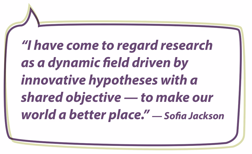 “I have come to regard research as a dynamic field driven by innovative hypotheses with a shared objective — to make our world a better place.” — Sofia Jackson